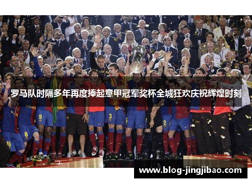 罗马队时隔多年再度捧起意甲冠军奖杯全城狂欢庆祝辉煌时刻