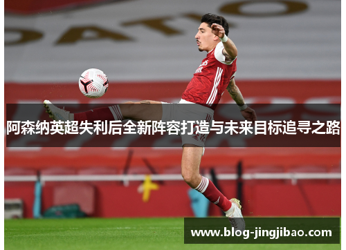 阿森纳英超失利后全新阵容打造与未来目标追寻之路