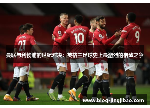 曼联与利物浦的世纪对决：英格兰足球史上最激烈的宿敌之争